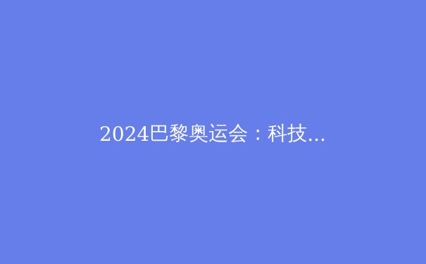 2024巴黎奥运会：科技如何重塑体育竞技的未来？