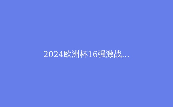 2024欧洲杯16强激战正酣：新贵崛起，传统豪强能否捍卫荣耀？